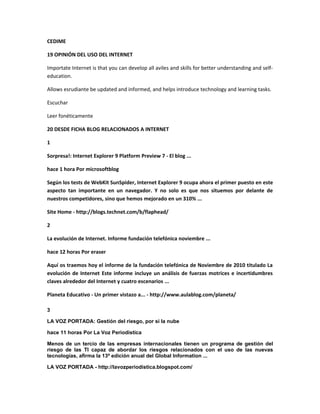 CEDIME
19 OPINIÓN DEL USO DEL INTERNET
Importate Internet is that you can develop all aviles and skills for better understanding and self-
education.
Allows esrudiante be updated and informed, and helps introduce technology and learning tasks.
Escuchar
Leer fonéticamente
20 DESDE FICHA BLOG RELACIONADOS A INTERNET
1
Sorpresa!: Internet Explorer 9 Platform Preview 7 - El blog ...
hace 1 hora Por microsoftblog
Según los tests de WebKit SunSpider, Internet Explorer 9 ocupa ahora el primer puesto en este
aspecto tan importante en un navegador. Y no solo es que nos situemos por delante de
nuestros competidores, sino que hemos mejorado en un 310% ...
Site Home - http://blogs.technet.com/b/flaphead/
2
La evolución de Internet. Informe fundación telefónica noviembre ...
hace 12 horas Por eraser
Aquí os traemos hoy el informe de la fundación telefónica de Noviembre de 2010 titulado La
evolución de Internet Este informe incluye un análisis de fuerzas motrices e incertidumbres
claves alrededor del Internet y cuatro escenarios ...
Planeta Educativo - Un primer vistazo a... - http://www.aulablog.com/planeta/
3
LA VOZ PORTADA: Gestión del riesgo, por si la nube
hace 11 horas Por La Voz Periodistica
Menos de un tercio de las empresas internacionales tienen un programa de gestión del
riesgo de las TI capaz de abordar los riesgos relacionados con el uso de las nuevas
tecnologías, afirma la 13ª edición anual del Global Information ...
LA VOZ PORTADA - http://lavozperiodistica.blogspot.com/
 