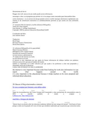 Herramientas de las tic
blogger sitio web: atravez de este medio puedo enviar informacion.
messenger o chat: es un programa que permite ver si tus amigos estan conectados para intercambiar ideas.
correo electronico : es un servicio de red que permite enviar o recibir mensajes electronicos rapidamnete este
sistema es de comunicacin electronico es confidencialmente personal ya que cuenta con una contraseña
personal.
17: encuentre libro de internet y escriba referencia bibliografica
Titulo de la obra original:
Easy Internet, 4. Auflage (lackerbauer)
Copyright: 2000 by pearson Educaction Deutschland GmbH
Coordinador del libro:
Jose Antonio Juncar
Traduccion:
David Egea
Revision Tecnica e Ilustraciones
David Perez Quiros
18: referencia bibliografica de la especialidad.
Maria Francisca Olivares
Billinghurst 2703- Capital Federal
Secretaria de Gerencia Comercial
revision tecnica e administrativa.
19: traduccion del internet en el aula
uso del internet en el aula
el internet es muy importante por que aparte de buscar informacion de trabajos tambien nos podemos
informar acerca de lo que pasa al rededor del mundo.
tambien es importante en la labor educativa por que ayuda a los profesores a estar mas preparados y
informados acerca de la educacion.
USING THE INTERNET IN THE CLASSROOM
the internet is very important because aside from looking for work also information we can
report what happens around the world.
it is also important in the educational because it helps teachers to be more prepared and
informed about education.
20: Buscar el blog relacionados a internet
Si vas a comprar por Internet, esto debes saber
hace 11 horas Por - Arturo56K -
Segun las recomendaciones del Centro Europeo del Consumidor y otras asociaciones de consumidores como la
OCU es sencillo perderle el miedo a comprar e.
LoBusca.com - http://lobusca.com/
marilink » Amigos de internet
7 Nov 2010 Por marilink
“Quiero hacer un artículo sobre las relaciones modernas, hablaré de tener amigos de internet”. Está bueno el tema
porque a todos nos ha pasado mil veces el tener que enredarse explicando que esa persona que conocemos tanto,
 