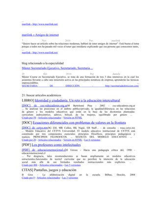 ...
marilink - http://www.marilink.net/
marilink » Amigos de internet
7 Nov 2010 Por marilink
“Quiero hacer un artículo sobre las relaciones modernas, hablaré de tener amigos de internet”. Está bueno el tema
porque a todos nos ha pasado mil veces el tener que enredarse explicando que esa persona que conocemos tanto,
...
marilink - http://www.marilink.net/
blog relacionado a la especialidad
Máster Secretariado Ejecutivo, Secretariado, Secretaria ...
28 Oct 2010 Por daniela
Máster Course en Secretariado Ejecutivo, se trata de una formación de tres 3 días intensivos en la cual los
asistentes llevarán a cabo una inmersión activa en las principales temáticas de empresa, aprenderán las técnicas
imprescindibles ...
SECRETARIA DE DIRECCIÓN - http://secretariadedireccion.com/
21: buscar articulos academicos
LIBRO] Identidad y ciudadanía. Un reto a la educación intercultural
[DOC] de cec-educadores.org.arM Bartolomé Pina - 2002 - cec-educadores.org.ar
... Se analizan las posiciones en el ámbito público/privado, la igualdad/diferencia en las relaciones
de género y los modelos educativos que están en la base de las dicotomías planteadas:
curriculum androcéntrico, aditivo, bifocal, de las mujeres, equilibrado por género ...
Citado por 58 - Artículos relacionados - Versión en HTML
[DOC] Ecuaciones diferenciales con problemas de valores en la frontera
[DOC] de cetys.mxDG Zill, MR Cullen, RK Nagle, EB Staff… - de consulta: - wasc.cetys.mx
... Modelo Educativo del CETYS Universidad. El modelo educativo institucional de CETYS está
constituido por tres componentes esenciales: principios filosóficos, principios pedagógicos y
matices. PRINCIPIOS FILOSOFICOS. ... MATICES DEL MODELO EDUCATIVO. ...
Citado por 20 - Artículos relacionados - Versión en HTML - Las 6 versiones
[PDF] Los profesores como intelectuales
[PDF] de educacionemocional.clH Giroux - Hacia una pedagogía crítica del, 1990 -
educacionemocional.cl
... Por desgracia, tales recomendaciones se basan ampliamente en modelos educativos
estructurales-funcionales de teoría3 curricular que no perciben la intención de la educación
social más allá de sus limitados resultados instruccionales más explícitos. ...
Citado por 406 - Artículos relacionados - Las 5 versiones
CITAS] Pantallas, juegos y educación
B Gros - La alfabetización digital en la escuela. Bilbao, Desclée, 2004
Citado por 9 - Artículos relacionados - Las 3 versiones
 