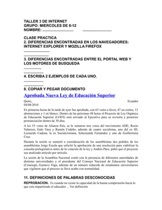 TALLER 3 DE INTERNET
GRUPO: MIERCOLES DE 8-12
NOMBRE: .............................. ............................
CLASE PRACTICA
2. DIFERENCIAS ENCONTRADAS EN LOS NAVEGADORES:
INTERNET EXPLORER Y MOZILLA FIREFOX
.........................
........................
3. DIFERENCIAS ENCONTRADAS ENTRE EL PORTAL WEB Y
LOS MOTORES DE BUSQUEDA
.................
...................
4. ESCRIBA 2 EJEMPLOS DE CADA UNO.
...................
...................
8. COPIAR Y PEGAR DOCUMENTO
Aprobada Nueva Ley de Educación Superior
Quito, Ecuador
04/08/2010
En primeras horas de la tarde de ayer fue aprobada, con 63 votos a favor, 47 en contra, 12
abstenciones y 1 en blanco. Dentro de las próximas 48 horas el Proyecto de Ley Orgánica
de Educación Superior (LOES) será enviado al Ejecutivo para su revisión y posterior
pronunciación dentro de 30 días.
A los 53 votos de Alianza País, se le sumaron tres votos del movimiento ADE; Rocío
Valarezo, Galo Vaca y Ramón Cedeño, además de cuatro socialistas, uno del ex ID,
Leonardo Cadena; la ex Socialcristiana, Scheznarda Fernández y uno de Guillermina
Cruz.
Durante la sesión se sometió a consideración de los asambleístas dos pedidos de los
asambleístas Jorge Escala que solicitó la aprobación de una resolución para viabilizar la
consulta prelegislativa antes de la votación de la ley y Andrés Páez, pidió que el proyecto
sea analizado artículo por artículo.
La sesión de la Asamblea Nacional contó con la presencia de diferentes autoridades de
distintas universidades y el presidente del Consejo Nacional de Educación Superior
(Conesup), Gustavo Vega, además de un número reducido de estudiantes universitarios
que vigilaron que el proceso se lleve acabo con normalidad.
11. DEFINICIONES DE PALABRAS DESCONOCIDAS
REPROBACION. Es cuando no existe la capacidad de la buena comprensión hacia lo
que esta impartiendo el educador ... Ver definición
 