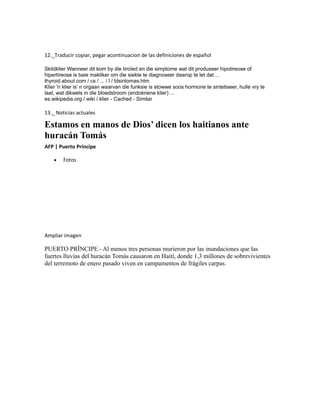 12._Traducir copiar, pegar acontinuacion de las definiciones de español
Skildklier Wanneer dit kom by die tiroïed en die simptome wat dit produseer hipotireose of
hipertireose is baie makliker om die siekte te diagnoseer daarop te let dat ...
thyroid.about.com / cs / ... / l / blsintomas.htm
Klier 'n klier is' n orgaan waarvan die funksie is stowwe soos hormone te sintetiseer, hulle vry te
laat, wat dikwels in die bloedstroom (endokriene klier) ...
es.wikipedia.org / wiki / klier - Cached - Similar
13._ Noticias actuales
Estamos en manos de Dios’ dicen los haitianos ante
huracán Tomás
AFP | Puerto Príncipe
• Fotos
Ampliar imagen
PUERTO PRÍNCIPE.- Al menos tres personas murieron por las inundaciones que las
fuertes lluvias del huracán Tomás causaron en Haití, donde 1,3 millones de sobrevivientes
del terremoto de enero pasado viven en campamentos de frágiles carpas.
 