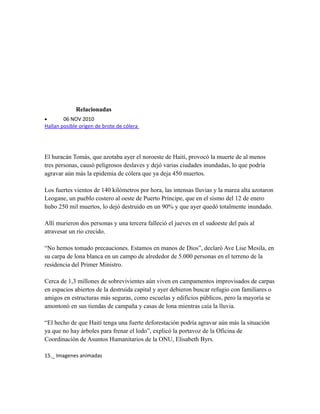 Relacionadas
• 06 NOV 2010
Hallan posible origen de brote de cólera
El huracán Tomás, que azotaba ayer el noroeste de Haití, provocó la muerte de al menos
tres personas, causó peligrosos deslaves y dejó varias ciudades inundadas, lo que podría
agravar aún más la epidemia de cólera que ya deja 450 muertos.
Los fuertes vientos de 140 kilómetros por hora, las intensas lluvias y la marea alta azotaron
Leogane, un pueblo costero al oeste de Puerto Príncipe, que en el sismo del 12 de enero
hubo 250 mil muertos, lo dejó destruido en un 90% y que ayer quedó totalmente inundado.
Allí murieron dos personas y una tercera falleció el jueves en el sudoeste del país al
atravesar un río crecido.
“No hemos tomado precauciones. Estamos en manos de Dios”, declaró Ave Lise Mesila, en
su carpa de lona blanca en un campo de alrededor de 5.000 personas en el terreno de la
residencia del Primer Ministro.
Cerca de 1,3 millones de sobrevivientes aún viven en campamentos improvisados de carpas
en espacios abiertos de la destruida capital y ayer debieron buscar refugio con familiares o
amigos en estructuras más seguras, como escuelas y edificios públicos, pero la mayoría se
amontonó en sus tiendas de campaña y casas de lona mientras caía la lluvia.
“El hecho de que Haití tenga una fuerte deforestación podría agravar aún más la situación
ya que no hay árboles para frenar el lodo”, explicó la portavoz de la Oficina de
Coordinación de Asuntos Humanitarios de la ONU, Elisabeth Byrs.
15._ Imagenes animadas
 