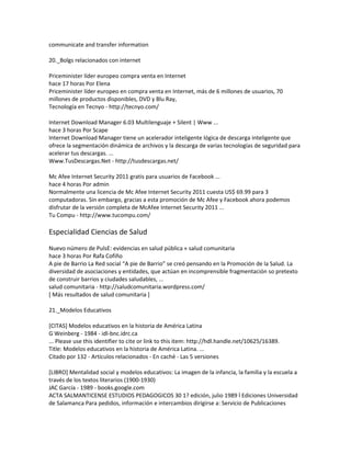 communicate and transfer information
20._Bolgs relacionados con internet
Priceminister líder europeo compra venta en Internet
hace 17 horas Por Elena
Priceminister líder europeo en compra venta en Internet, más de 6 millones de usuarios, 70
millones de productos disponibles, DVD y Blu Ray,
Tecnología en Tecnyo - http://tecnyo.com/
Internet Download Manager 6.03 Multilenguaje + Silent | Www ...
hace 3 horas Por Scape
Internet Download Manager tiene un acelerador inteligente lógica de descarga inteligente que
ofrece la segmentación dinámica de archivos y la descarga de varias tecnologías de seguridad para
acelerar tus descargas. ...
Www.TusDescargas.Net - http://tusdescargas.net/
Mc Afee Internet Security 2011 gratis para usuarios de Facebook ...
hace 4 horas Por admin
Normalmente una licencia de Mc Afee Internet Security 2011 cuesta US$ 69.99 para 3
computadoras. Sin embargo, gracias a esta promoción de Mc Afee y Facebook ahora podemos
disfrutar de la versión completa de McAfee Internet Security 2011 ...
Tu Compu - http://www.tucompu.com/
Especialidad Ciencias de Salud
Nuevo número de PulsE: evidencias en salud pública « salud comunitaria
hace 3 horas Por Rafa Cofiño
A pie de Barrio La Red social “A pie de Barrio” se creó pensando en la Promoción de la Salud. La
diversidad de asociaciones y entidades, que actúan en incomprensible fragmentación so pretexto
de construir barrios y ciudades saludables, ...
salud comunitaria - http://saludcomunitaria.wordpress.com/
[ Más resultados de salud comunitaria ]
21._Modelos Educativos
[CITAS] Modelos educativos en la historia de América Latina
G Weinberg - 1984 - idl-bnc.idrc.ca
... Please use this identifier to cite or link to this item: http://hdl.handle.net/10625/16389.
Title: Modelos educativos en la historia de América Latina. ...
Citado por 132 - Artículos relacionados - En caché - Las 5 versiones
[LIBRO] Mentalidad social y modelos educativos: La imagen de la infancia, la familia y la escuela a
través de los textos literarios (1900-1930)
JAC García - 1989 - books.google.com
ACTA SALMANTICENSE ESTUDIOS PEDAGOGICOS 30 1? edición, julio 1989 İ Ediciones Universidad
de Salamanca Para pedidos, información e intercambios dirigirse a: Servicio de Publicaciones
 