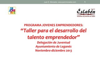 Juan E. Monsalve. www.juanmonsalve.com

1

PROGRAMA JOVENES EMPRENDEDORES:

“Taller para el desarrollo del
talento emprendedor”
Delegación de Juventud
Ayuntamiento de Leganés
Noviembre-diciembre 2013

 