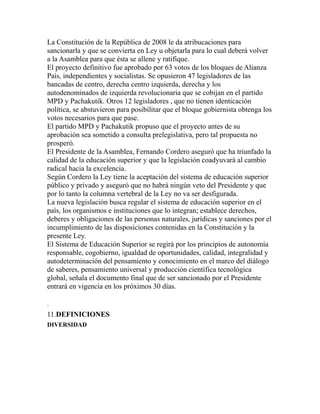 La Constitución de la República de 2008 le da atribucaciones para
sancionarla y que se convierta en Ley u objetarla para lo cual deberá volver
a la Asamblea para que ésta se allene y ratifique.
El proyecto definitivo fue aprobado por 63 votos de los bloques de Alianza
País, independientes y socialistas. Se opusieron 47 legisladores de las
bancadas de centro, derecha centro izquierda, derecha y los
autodenominados de izquierda revolucionaria que se cobijan en el partido
MPD y Pachakutik. Otros 12 legisladores , que no tienen identicación
política, se abstuvieron para posibilitar que el bloque gobiernista obtenga los
votos necesarios para que pase.
El partido MPD y Pachakutik propuso que el proyecto antes de su
aprobación sea sometido a consulta prelegislativa, pero tal propuesta no
prosperó.
El Presidente de la Asamblea, Fernando Cordero aseguró que ha triunfado la
calidad de la educación superior y que la legislación coadyuvará al cambio
radical hacia la excelencia.
Según Cordero la Ley tiene la aceptación del sistema de educación superior
público y privado y aseguró que no habrá ningún veto del Presidente y que
por lo tanto la columna vertebral de la Ley no va ser desfigurada.
La nueva legislación busca regular el sistema de educación superior en el
país, los organismos e instituciones que lo integran; establece derechos,
deberes y obligaciones de las personas naturales, jurídicas y sanciones por el
incumplimiento de las disposiciones contenidas en la Constitución y la
presente Ley.
El Sistema de Educación Superior se regirá por los principios de autonomía
responsable, cogobierno, igualdad de oportunidades, calidad, integralidad y
autodeterminación del pensamiento y conocimiento en el marco del diálogo
de saberes, pensamiento universal y producción científica tecnológica
global, señala el documento final que de ser sancionado por el Presidente
entrará en vigencia en los próximos 30 días.
.
11.DEFINICIONES
DIVERSIDAD
 