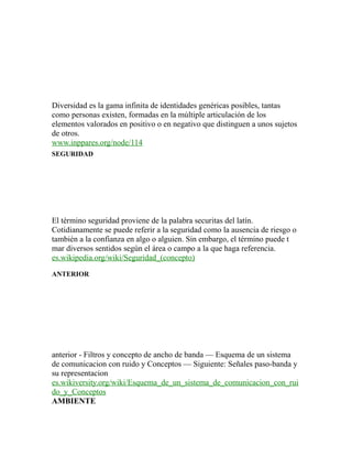 Diversidad es la gama infinita de identidades genéricas posibles, tantas
como personas existen, formadas en la múltiple articulación de los
elementos valorados en positivo o en negativo que distinguen a unos sujetos
de otros.
www.inppares.org/node/114
SEGURIDAD
El término seguridad proviene de la palabra securitas del latín.
Cotidianamente se puede referir a la seguridad como la ausencia de riesgo o
también a la confianza en algo o alguien. Sin embargo, el término puede t
mar diversos sentidos según el área o campo a la que haga referencia.
es.wikipedia.org/wiki/Seguridad_(concepto)
ANTERIOR
anterior - Filtros y concepto de ancho de banda — Esquema de un sistema
de comunicacion con ruido y Conceptos — Siguiente: Señales paso-banda y
su representacion
es.wikiversity.org/wiki/Esquema_de_un_sistema_de_comunicacion_con_rui
do_y_Conceptos
AMBIENTE
 