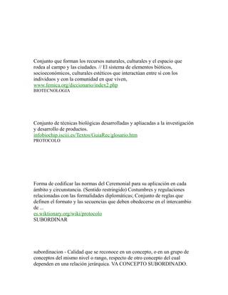 Conjunto que forman los recursos naturales, culturales y el espacio que
rodea al campo y las ciudades. // El sistema de elementos bióticos,
socioeconómicos, culturales estéticos que interactúan entre sí con los
individuos y con la comunidad en que viven,
www.femica.org/diccionario/index2.php
BIOTECNOLOGIA
Conjunto de técnicas biológicas desarrolladas y apliacadas a la investigación
y desarrollo de productos.
infobiochip.isciii.es/Textos/GuiaRec/glosario.htm
PROTOCOLO
Forma de codificar las normas del Ceremonial para su aplicación en cada
ámbito y circunstancia. (Sentido restringido) Costumbres y regulaciones
relacionadas con las formalidades diplomáticas; Conjunto de reglas que
definen el formato y las secuencias que deben obedecerse en el intercambio
de ...
es.wiktionary.org/wiki/protocolo
SUBORDINAR
subordinacion - Calidad que se reconoce en un concepto, o en un grupo de
conceptos del mismo nivel o rango, respecto de otro concepto del cual
dependen en una relación jerárquica. VA CONCEPTO SUBORDINADO.
 