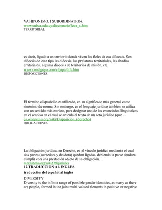VA HIPONIMO. I SUBORDINATION.
www.eubca.edu.uy/diccionario/letra_s.htm
TERRITORIAL
es decir, ligado a un territorio donde viven los fieles de esa diócesis. Son
diócesis de este tipo las diócesis, las prelaturas territoriales, las abadías
erritoriales, algunas diócesis de territorios de misión, etc.
www.conelpapa.com/elpapa/dife.htm
DISPOSICIONES
El término disposición es utilizado, en su significado más general como
sinónimo de norma. Sin embargo, en el lenguaje jurídico también se utiliza
con un sentido más estricto, para designar uno de los enunciados linguísticos
en el sentido en el cual se articula el texto de un acto jurídico (que ...
es.wikipedia.org/wiki/Disposición_(derecho)
OBLIGACIONES
La obligación jurídica, en Derecho, es el vínculo jurídico mediante el cual
dos partes (acreedora y deudora) quedan ligadas, debiendo la parte deudora
cumplir con una prestación objeto de la obligación. ...
es.wikipedia.org/wiki/Obligaciones
12.TRADUCCION AL INGLES
traducción del español al inglés
DIVERSITY
Diversity is the infinite range of possible gender identities, as many as there
are people, formed in the joint multi-valued elements in positive or negative
 
