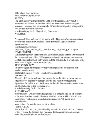 differ about other subjects.
www.inppares.org/node/114
SAFETY
The term security comes from the Latin word securitas. Daily may be
referred to security as the absence of risk or to the trust in something or
someone. However, the term may take different meanings depending on the
area or field to which you refer.
es.wikipedia.org / wiki / Seguridad_ (concept)
PREVIOUS
Previous - Filters and concept of bandwidth - Diagram of a communication
system with noise and Concepts - Next: Bandpass Signals and their
representation
es.wikiversity.org / wiki /
Esquema_de_un_sistema_de_comunicacion_con_ruido_y_Conceptos
ENVIRONMENT
Considered together, the natural and cultural resources and the space around
the countryside and cities. / / The system of biotic, socioeconomic, cultural,
aesthetic interacting with individuals and the community in which they live,
www.femica.org/diccionario/index2.php
BIOTECHNOLOGY
Set of biological techniques developed and apliacadas to research and
product development.
infobiochip.isciii.es / Texts / GuiaRec / glosario.htm
PROTOCOL
Way of codifying the rules of Ceremonial for application in every area and
circumstance. (Restricted sense) Customs and regulations regarding
diplomatic formalities, set of rules that define the format and sequences that
must be followed in the exchange of ...
es.wiktionary.org / wiki / Protocol
SUBORDINATE
subordination - Quality that is recognized in a concept, or a set of concepts
at the same level or rank in relation to another concept which depend on a
hierarchical relationship. VA subordinate concepts. VA hyponym. I
subordination.
www.eubca.edu.uy / dictionary / letra_s.htm
TERRITORIAL
that is, linked to a territory inhabited by the faithful of this diocese. Diocese
of this type are the diocese, the Territorial Prelature, erritoriales abbeys,
some dioceses in mission territories, etc.
 