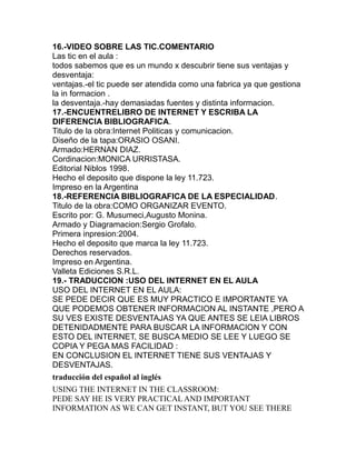 16.-VIDEO SOBRE LAS TIC.COMENTARIO
Las tic en el aula :
todos sabemos que es un mundo x descubrir tiene sus ventajas y
desventaja:
ventajas.-el tic puede ser atendida como una fabrica ya que gestiona
la in formacion .
la desventaja.-hay demasiadas fuentes y distinta informacion.
17.-ENCUENTRELIBRO DE INTERNET Y ESCRIBA LA
DIFERENCIA BIBLIOGRAFICA.
Titulo de la obra:Internet Politicas y comunicacion.
Diseño de la tapa:ORASIO OSANI.
Armado:HERNAN DIAZ.
Cordinacion:MONICA URRISTASA.
Editorial Niblos 1998.
Hecho el deposito que dispone la ley 11.723.
Impreso en la Argentina
18.-REFERENCIA BIBLIOGRAFICA DE LA ESPECIALIDAD.
Titulo de la obra:COMO ORGANIZAR EVENTO.
Escrito por: G. Musumeci,Augusto Monina.
Armado y Diagramacion:Sergio Grofalo.
Primera inpresion:2004.
Hecho el deposito que marca la ley 11.723.
Derechos reservados.
Impreso en Argentina.
Valleta Ediciones S.R.L.
19.- TRADUCCION :USO DEL INTERNET EN EL AULA
USO DEL INTERNET EN EL AULA:
SE PEDE DECIR QUE ES MUY PRACTICO E IMPORTANTE YA
QUE PODEMOS OBTENER INFORMACION AL INSTANTE ,PERO A
SU VES EXISTE DESVENTAJAS YA QUE ANTES SE LEIA LIBROS
DETENIDADMENTE PARA BUSCAR LA INFORMACION Y CON
ESTO DEL INTERNET, SE BUSCA MEDIO SE LEE Y LUEGO SE
COPIA Y PEGA MAS FACILIDAD :
EN CONCLUSION EL INTERNET TIENE SUS VENTAJAS Y
DESVENTAJAS.
traducción del español al inglés
USING THE INTERNET IN THE CLASSROOM:
PEDE SAY HE IS VERY PRACTICAL AND IMPORTANT
INFORMATION AS WE CAN GET INSTANT, BUT YOU SEE THERE
 