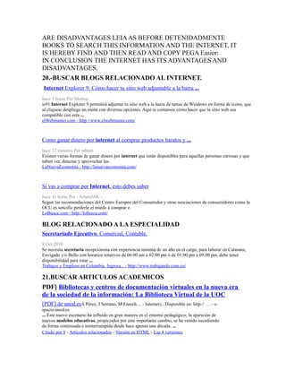 ARE DISADVANTAGES LEIAAS BEFORE DETENIDADMENTE
BOOKS TO SEARCH THIS INFORMATION AND THE INTERNET, IT
IS HEREBY FIND AND THEN READ AND COPY PEGA Easier:
IN CONCLUSION THE INTERNET HAS ITS ADVANTAGES AND
DISADVANTAGES.
20.-BUSCAR BLOGS RELACIONADO AL INTERNET.
Internet Explorer 9: Cómo hacer tu sitio web adjuntable a la barra ...
hace 5 horas Por Morton
ie91 Internet Explorer 9 permitirá adjuntar tu sitio web a la barra de tareas de Windows en forma de ícono, que
al cliquear despliega un menú con diversas opciones. Aquí te contamos cómo hacer que tu sitio web sea
compatible con esta ...
elWebmaster.com - http://www.elwebmaster.com/
Como ganar dinero por internet al comprar productos baratos y ...
hace 37 minutos Por admin
Existen varias formas de ganar dinero por internet que están disponibles para aquellas personas curiosas y que
saben ver, detectar y aprovechar las.
LaNuevaEconomía - http://lanuevaeconomia.com/
Si vas a comprar por Internet, esto debes saber
hace 11 horas Por - Arturo56K -
Segun las recomendaciones del Centro Europeo del Consumidor y otras asociaciones de consumidores como la
OCU es sencillo perderle el miedo a comprar e.
LoBusca.com - http://lobusca.com/
BLOG RELACIONADO A LA ESPECIALIDAD
Secretariado Ejecutivo, Comercial, Contable.
8 Oct 2010
Se necesita secretaria recepcionista con experiencia mínima de un año en el cargo, para laborar en Calasanz,
Envigado y/o Bello con horarios rotativos de 06:00 am a 02:00 pm ó de 01:00 pm a 09:00 pm, debe tener
disponibilidad para rotar ...
Trabajos y Empleos en Colombia. Ingresa... - http://www.trabajando.com.co/
21.BUSCAR ARTICULOS ACADEMICOS
PDF] Bibliotecas y centros de documentación virtuales en la nueva era
de la sociedad de la información: La Biblioteca Virtual de la UOC
[PDF] de uned.esA Pérez, J Serrano, M Enrech… - Internet).. Disponible en: http:// … - e-
spacio.uned.es
... Este nuevo escenario ha influido en gran manera en el entorno pedagógico; la aparición de
nuevos modelos educativos, propiciados por este importante cambio, se ha venido sucediendo
de forma continuada e ininterrumpida desde hace apenas una década. ...
Citado por 9 - Artículos relacionados - Versión en HTML - Las 4 versiones
 