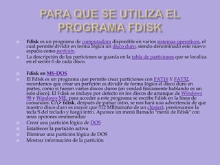 PARA QUE SE UTILIZA EL PROGRAMA FDISK Fdisk es un programa de computadora disponible en varios sistemas operativos, el cual permite dividir en forma lógica un disco duro, siendo denominado este nuevo espacio como partición.La descripción de las particiones se guarda en la tabla de particiones que se localiza en el sector 0 de cada disco.Fdisk en MS-DOSEl Fdisk es un programa que permite crear particiones con FAT16 Y FAT32, recordemos que crear un partición es dividir de forma lógica el disco duro en partes, como si fuesen varios discos duros (en verdad físicamente hablando es un solo disco). El Fdisk se incluye por defecto en los discos de arranque de Windows 98 y Windows ME, para acceder a este programa se escribe Fdisk en la línea de comandos: C:\> fdisk, después de pulsar intro, se nos hará una advertencia de que nuestro disco duro es mayor que 512 MB(tamaño de un clúster), presionamos la tecla S del teclado y luego intro. Aparece un menú llamado "menú de Fdisk" con unas opciones enumeradas:Crear una partición lógica de DOSEstablecer la partición activa Eliminar una partición lógica de DOS Mostrar información de la partición 