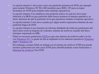 La opción número 1 sirve para crear una partición primaria de DOS, por ejemplo para instalar Windows 95, 98 o ME (también para 2000 y XP pero es mejor formatear en NTFS para instalar estos sistemas operativos).La opción número 2 es establecer una partición activa, la cual nos sirve para indicarle a la BIOS en que partición debe buscar primero el sistema operativo, es decir, daremos de alta la partición en la que pensemos instalar el sistema operativo.La opción número 3 nos sirve cuando por algún motivo queremos eliminar de una partición lógica de DOS.La opción número 4 nos muestra un informe detallado de todas las particiones del disco duro como la etiqueta de volumen, sistema de archivos, tamaño del disco (siempre expresado en MB).Fdisk no reconoce particiones NTFS ya que este sistema de archivos salió a la luz con Windows NT y a partir de ahí se implantó en los sistemas operativos Windows 2000 y Windows XP.Sin embargo, aunque Fdisk no trabaje con el sistema de archivos NTFS nos puede mostrar particiones (en este caso) NTFS pero identificándolas como Particiones o Sistemas de Archivos Non-DOS.