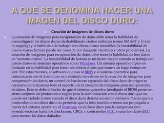 A QUE SE DENOMINA HACER UNA IMAGEN DEL DISCO DURO:Creación de imágenes de discos durosLa creación de imágenes para recuperación de datos debe tener la habilidad de preconfigurar los discos duros deshabilitando ciertos atributos (como SMART y G-List re-mapping) y la habilidad de trabajar con discos duros inestables (la inestabilidad de discos duros/lectura puede ser causada por desgaste mecánico y otros problemas). La creación de imágenes para recuperación de datos debe tener la habilidad de leer datos de "sectores malos". La inestabilidad de lectura es un factor mayor cuando se trabaja con discos duros en sistemas operativos como Windows. Un sistema operativo típico es limitado en su habilidad para tratar con discos duros que tomen un largo tiempo en leer. Por estas razones, el software que usa al BIOS y al sistema operativo para comunicarse con el disco duro es a menudo no exitoso en la creación de imágenes para recuperación de datos; un control de hardware separado del disco duro de origen es necesario para alcanzar todo el espectro de la creación de imágenes para recuperación de datos. Esto se debe al hecho de que el sistema operativo (mediante el BIOS) posee un cierto conjunto de protocolos o reglas para la comunicación con el disco duro que no puede ser violado (como cuando el disco duro detecta un sector erróneo). Puede que los protocolos de un disco duro no permitan que la información errónea sea propagada a través del sistema operativo; el firmware en el disco duro puede compensar esto leyendo sectores hasta los checksums, CRCs, o contraseñas ECC, o usar los datos ECC para recrear los datos dañados. 