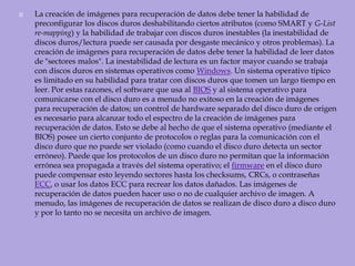 La creación de imágenes para recuperación de datos debe tener la habilidad de preconfigurar los discos duros deshabilitando ciertos atributos (como SMART y G-List re-mapping) y la habilidad de trabajar con discos duros inestables (la inestabilidad de discos duros/lectura puede ser causada por desgaste mecánico y otros problemas). La creación de imágenes para recuperación de datos debe tener la habilidad de leer datos de "sectores malos". La inestabilidad de lectura es un factor mayor cuando se trabaja con discos duros en sistemas operativos como Windows. Un sistema operativo típico es limitado en su habilidad para tratar con discos duros que tomen un largo tiempo en leer. Por estas razones, el software que usa al BIOS y al sistema operativo para comunicarse con el disco duro es a menudo no exitoso en la creación de imágenes para recuperación de datos; un control de hardware separado del disco duro de origen es necesario para alcanzar todo el espectro de la creación de imágenes para recuperación de datos. Esto se debe al hecho de que el sistema operativo (mediante el BIOS) posee un cierto conjunto de protocolos o reglas para la comunicación con el disco duro que no puede ser violado (como cuando el disco duro detecta un sector erróneo). Puede que los protocolos de un disco duro no permitan que la información errónea sea propagada a través del sistema operativo; el firmware en el disco duro puede compensar esto leyendo sectores hasta los checksums, CRCs, o contraseñas ECC, o usar los datos ECC para recrear los datos dañados. Las imágenes de recuperación de datos pueden hacer uso o no de cualquier archivo de imagen. A menudo, las imágenes de recuperación de datos se realizan de disco duro a disco duro y por lo tanto no se necesita un archivo de imagen. 