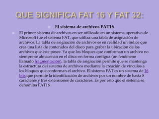 QUE SIGNIFICA FAT 16 Y FAT 32:El sistema de archivos FAT16El primer sistema de archivos en ser utilizado en un sistema operativo de Microsoft fue el sistema FAT, que utiliza una tabla de asignación de archivos. La tabla de asignación de archivos es en realidad un índice que crea una lista de contenidos del disco para grabar la ubicación de los archivos que éste posee. Ya que los bloques que conforman un archivo no siempre se almacenan en el disco en forma contigua (un fenómeno llamado fragmentación), la tabla de asignación permite que se mantenga la estructura del sistema de archivos mediante la creación de vínculos a los bloques que conforman el archivo. El sistema FAT es un sistema de 16 bits que permite la identificación de archivos por un nombre de hasta 8 caracteres y tres extensiones de caracteres. Es por esto que el sistema se denomina FAT16