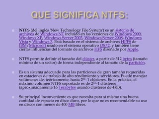 QUE SIGNIFICA NTFS:NTFS (del inglés 'New Technology File System') es un sistema de archivos de Windows NT incluido en las versiones de Windows 2000, Windows XP, Windows Server 2003, Windows Server 2008, Windows Vista y Windows 7. Está basado en el sistema de archivos HPFS de IBM/Microsoft usado en el sistema operativo OS/2, y también tiene ciertas influencias del formato de archivos HFS diseñado por Apple.NTFS permite definir el tamaño del clúster, a partir de 512 bytes (tamaño mínimo de un sector) de forma independiente al tamaño de la partición.Es un sistema adecuado para las particiones de gran tamaño requeridas en estaciones de trabajo de alto rendimiento y servidores. Puede manejar volúmenes de, teóricamente, hasta 264–1 clústeres. En la práctica, el máximo volumen NTFS soportado es de 232–1 clústeres (aproximadamente 16 Terabytes usando clústeres de 4KB).Su principal inconveniente es que necesita para sí mismo una buena cantidad de espacio en disco duro, por lo que no es recomendable su uso en discos con menos de 400 MB libres.