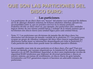 QUE SON LAS PARTICIONES DEL DISCO DURO:Las particiones:Las particiones de un disco duro son "trozos" del mismo cuyo principal fin debiera ser la de albergar distintos sistemas de ficheros (distintos sistemas operativos) incompatibles entre sí, que no pueden convivir en la misma partición.Podemos dividir un disco duro en, por ejemplo, dos particiones (dos unidades lógicas dentro de una misma unidad física) y trabajar de la misma manera que si tuviésemos dos discos duros (una unidad lógica para cada unidad física).Nota: 1º/ Las particiones son divisiones de tamaño fijo del disco duro; los directorios son divisiones de tamaño variable de la partición; 2º/ Las particiones ocupan un grupo de cilindros contiguos del disco duro (mayor seguridad); los directorios suelen tener su información desperdigada por toda la partición;3º/ Cada partición del disco duro puede tener un sistema operativo distinto.Es aconsejable crear más de una partición en el disco duro ¿Por qué? Pues por poner un ejemplo, por razones organizativas, la instalación de más de un sistema operativo en su HD, flexibilidad, seguridad ,es decir para implementar niveles de seguridad RAID tendremos que disponer de diversas particiones y discos en nuestro sistema, por temas de rendimiento, en discos duros de gran tamaño formateados con FAT ganaremos espacio si hacemos un adecuado número de particiones.