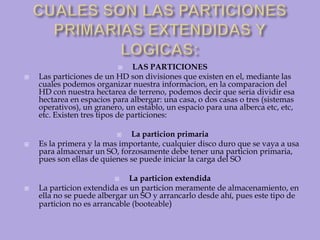 CUALES SON LAS PARTICIONES PRIMARIAS EXTENDIDAS Y LOGICAS:LAS PARTICIONESLas particiones de un HD son divisiones que existen en el, mediante las cuales podemos organizar nuestra informacion, en la comparacion del HD con nuestra hectarea de terreno, podemos decir que seria dividir esa hectarea en espacios para albergar: una casa, o dos casas o tres (sistemas operativos), un granero, un establo, un espacio para una alberca etc, etc, etc. Existen tres tipos de particiones:La particion primariaEs la primera y la mas importante, cualquier disco duro que se vaya a usa para almacenar un SO, forzosamente debe tener una particion primaria, pues son ellas de quienes se puede iniciar la carga del SOLa particion extendidaLa particion extendida es un particion meramente de almacenamiento, en ella no se puede albergar un SO y arrancarlo desde ahí, pues este tipo de particion no es arrancable (booteable) 