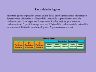 Las unidades logicasMientras que solo pueden existir en un disco duro 4 particiones primarias o 3 particiones primarias y 1 Extendida dentro de la particion extendida podemos crear mas espacios, llamados unidades logicas, por lo tanto podemos tener 3 particiones primarias, 1 Extendida, y dentro de la extendida un numero infinito de unidades logicas. Algo mas o menos asi: