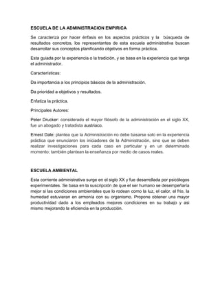 ESCUELA DE LA ADMINISTRACION EMPIRICA 
Se caracteriza por hacer énfasis en los aspectos prácticos y la búsqueda de 
resultados concretos, los representantes de esta escuela administrativa buscan 
desarrollar sus conceptos planificando objetivos en forma práctica. 
Esta guiada por la experiencia o la tradición, y se basa en la experiencia que tenga 
el administrador. 
Características: 
Da importancia a los principios básicos de la administración. 
Da prioridad a objetivos y resultados. 
Enfatiza la práctica. 
Principales Autores: 
Peter Drucker: considerado el mayor filósofo de la administración en el siglo XX, 
fue un abogado y tratadista austriaco. 
Ernest Dale: plantea que la Administración no debe basarse solo en la experiencia 
práctica que enunciaron los iniciadores de la Administración, sino que se deben 
realizar investigaciones para cada caso en particular y en un determinado 
momento; también plantean la enseñanza por medio de casos reales. 
ESCUELA AMBIENTAL 
Esta corriente administrativa surge en el siglo XX y fue desarrollada por psicólogos 
experimentales. Se basa en la suscripción de que el ser humano se desempeñaría 
mejor si las condiciones ambientales que lo rodean como la luz, el calor, el frio, la 
humedad estuvieran en armonía con su organismo. Propone obtener una mayor 
productividad dado a los empleados mejores condiciones en su trabajo y asi 
mismo mejorando la eficiencia en la producción. 
 