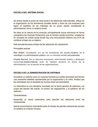 ESCUELA DEL SISTEMA SOCIAL 
Se enfoca desde el punto de vista social o de relaciones interculturales, influye en 
la organización de los fenómenos sociales dentro y fuera de una empresa para 
lograr el equilibrio de los intereses de un grupo siendo considerada la 
administración como un sistema social. 
Se basa en la ciencia de la conducta; principalmente busca solucionar en forma 
cooperativa las diversas limitaciones que el hombre pueda encontrar, empleando 
en concepto de unidad social donde hay una comunicación efectiva con el fin de 
contribuir al logro de un objetivo. 
Esta escuela favorece el logro de las relaciones de cooperación. 
Principales autores: 
Max Weber: considerado uno de los fundadores del estudio moderno de la 
sociología y la administración pública, con un marcado sentido anti positivista. 
Chester Barnard: fue un ejecutivo empresario, administrador público y destacado 
economista estadounidense autor de trabajos pioneros en teoría de la 
administración y en el estudio de las organizaciones. 
ESCUELA DE LA ADMINISTRACIÓN DE SISTEMAS 
Considera un sistema como un conjunto formado por partes asociadas que forman 
una coherente totalidad caracterizada por la organización y la unión. Analiza que 
las actividades son el resultado de muchas otras sub-actividades. 
La cibernética es una disciplina vinculada con la teoría general de sistemas y se 
ocupa del estudio del mando, el control, las regulaciones y el gobierno de los 
sistemas. 
Características: 
Desarrolla un marco sistemático para describir las relaciones entre los 
componentes. 
Aporta conocimientos importantes para el manejo de grandes operaciones aunque 
no enfatice en el factor humano. 
 