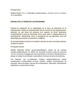 Principal Autor: 
Norbert Wiener: Fue un matemático estadounidense, conocido como el fundador 
de la cibernética. 
ESCUELA DE LA TEORIA DE LAS DECISIONES 
Propone la aceptación de la metodología de la toma de decisiones en la 
administración, explica el comportamiento del ser humano en las organizaciones, 
partiendo de que todas las personas son capaces de tomar decisiones, 
considerándose la toma de decisiones como punto clave e indispensable de la 
administración, definiéndose como la escogencia de una alternativa entre las 
disponibles para resolver una situación o problema. 
Su principal énfasis lo hace en la decisión racional, es decir el proceso decisorio 
se basa en hechos. 
Principales Autores: 
Herbert Alexander Simón: economistapolitólogo y teórico de las ciencias 
sociales estadounidense. En 1987le fue concedido el premio nobel de economía 
por ser uno de los investigadores más importantes en el terreno interdisciplinario y 
porque su trabajo ha contribuido a racionalizar el proceso de toma de decisiones. 
Von Newman: fue un matemático húngaro estadounidense que realizó 
contribuciones fundamentales en física cuántica, análisis funcional,teoría de 
conjuntos, teoría de juegos, ciencias de la computación, cibernética, hidrodinámica 
estadística y muchos otros campos. 
 
