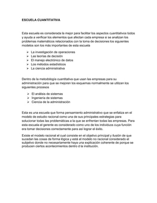 ESCUELA CUANTITATIVA 
Esta escuela es considerada la mejor para facilitar los aspectos cuantitativos todos 
y ayuda a verificar los elementos que afectan cada empresa si se analizan los 
problemas matemáticos relacionados con la toma de decisiones los siguientes 
modelos son los más importantes de esta escuela 
 La investigación de operaciones 
 Las teorías de decisión 
 El manejo electrónico de datos 
 Los métodos estadísticos 
 La ciencia administrativa 
Dentro de la metodología cuantitativa que usan las empresas para su 
administración para que se mejoren los esquemas normalmente se utilizan los 
siguientes procesos 
 El análisis de sistemas 
 Ingeniería de sistemas 
 Ciencia de la administración 
Esta es una escuela que forma pensamiento administrativo que se enfatiza en el 
modelo de estudio racional como una de sus principales estrategias para 
solucionar todas las problemáticas a la que se enfrentan todas las empresas. Para 
esta escuela el gerente es considerado como uno de los individuos cuya función 
era tomar decisiones correctamente para así lograr el éxito. 
Existe el modelo racional el cual consiste en el objetivo principal y ilusión de que 
sucedan las cosas de forma lógica y está el modelo no racional considerado el 
subjetivo donde no necesariamente haya una explicación coherente de porque se 
producen ciertos acontecimientos dentro d la institución. 
 