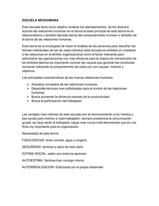 ESCUELA NEOHUMANA 
Esta escuela tiene como objetivo analizar los planteamientos de los diversos 
autores las relaciones humanas en la teoría la base principal de esta teoría es el 
relacionalismo o también llamado teoría del comportamiento humano o también de 
la teoría de las relaciones humanas. 
Esta teoría es la encargada de hacer el análisis de las personas para descifrar las 
formas individuales de ser de cada individuo esta escuela se enfatisa en cnsiderar 
a las relaciones en el ámbito organizacional como el factor relevante para 
administrar las rganizaciones con mas eficencia para la mejora de comprensión de 
los ámbitos labores es importante conocer las causas que generan las conductas 
humanas indicando el comportaminto de cada uno con causas, motivos y 
objetivos. 
Las principales características de las nuevas relaciones humanas 
 Actualiza conceptos de las relaciones humanas 
 Desarrolla técnicas mas sofisticadas para el control de las relaciones 
humanas 
 Busca aumentar la eficiencia atraves de la productividad 
 Busca la participación del trabajador 
Las ventajas mas notorias de esta escuela son el reconocimiento a los meritos y 
eso ayuda para motivar a cada trabajador, siempre predomina la comunicación 
grupal, se hace sentir al trabajador capas mas nunca inútil demostrarle que es una 
ficha my importante para la organización. 
Necesidads de esta teoría 
FISIOLÓGICAS: tener comida, agua y oxígeno 
SEGURIDAD: sentirse a salvo de todo daño 
ESTIMA SOCIAL: saber que todos te aprecian 
AUTOESTIMA: Sentirse bien consigo mismo 
AUTORREALIZACION: Esforzarse por el propio desarrollo 
 