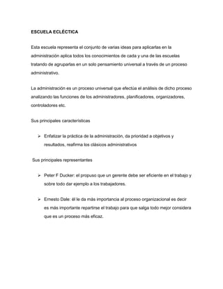 ESCUELA ECLÉCTICA 
Esta escuela representa el conjunto de varias ideas para aplicarlas en la 
administración aplica todos los conocimientos de cada y una de las escuelas 
tratando de agruparlas en un solo pensamiento universal a través de un proceso 
administrativo. 
La administración es un proceso universal que efectúa el análisis de dicho proceso 
analizando las funciones de los administradores, planificadores, organizadores, 
controladores etc. 
Sus principales características 
 Enfatizar la práctica de la administración, da prioridad a objetivos y 
resultados, reafirma los clásicos administrativos 
Sus principales representantes 
 Peter F Ducker: el propuso que un gerente debe ser eficiente en el trabajo y 
sobre todo dar ejemplo a los trabajadores. 
 Ernesto Dale: él le da más importancia al proceso organizacional es decir 
es más importante repartirse el trabajo para que salga todo mejor considera 
que es un proceso más eficaz. 
 
