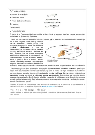 FC = fuerza centrípeta
m = masa de la partícula
V = velocidad lineal
R = radio de la circunferencia
T = periodo
f = frecuencia
ω = velocidad angular
El efecto de la Fuerza Centrípeta es cambiar la dirección de la velocidad lineal sin cambiar su magnitud,
produciendo la Aceleración Centrípeta.
Cuando una partícula con Movimiento Circular Uniforme (MCU) se suelta en un instante dado, ésta escapa
por la línea tangente a ese punto y continúa
con un Movimiento Continuo (MUC). Este
escape se produjo por la acción de la llamada
FUERZA CENTRÍFUGA, la cual es
consecuencia de la tercera ley de Newton
(acción y reacción) de la Fuerza Centrípeta, es
decir, mientras que la Fuerza Centrípeta
apunta hacia el centro de la circunferencia, la
Fuerza Centrífuga apunta en sentido opuesto,
desde la partícula hacia el exterior. Ambas
fuerzas, centrípeta y centrífuga, al poseer igual
magnitud pero dirección opuesta, permiten que
la partícula se escape con una dirección perpendicular a ellas, es decir, tangencialmente a la circunferencia.
La Naturaleza y tu día a día están llenos de ejemplos de movimientos circulares uniformes (m.c.u.). La
propia Tierra es uno de ellos: da una vuelta sobre su eje cada 24 horas. Los viejos tocadiscos o un ventilador
son otros buenos ejemplos de m.c.u. El movimiento circular uniforme (m.c.u.) es un movimiento de
trayectoria circular en el que la velocidad angular es constante. Esto implica que describe ángulos
iguales en tiempos iguales. En él, el vector velocidad no cambia de módulo pero sí de dirección (es tangente
en cada punto a la trayectoria). Esto quiere decir que no tiene aceleración tangencial y aceleración angular,
aunque sí aceleración normal.
Eligiendo el origen de coordenadas para estudiar el movimiento en el centro de la circunferencia, y
conociendo su radio R, podemos expresar el vector de posición en la forma:
r =x⋅ i + y⋅ j→ =R⋅ cos(φ)⋅ i +R⋅ sin(φ)⋅ j
De esta manera, la posición y el resto de magnitudes cinemáticas queda definida por el valor de φ en
cada instante.
 