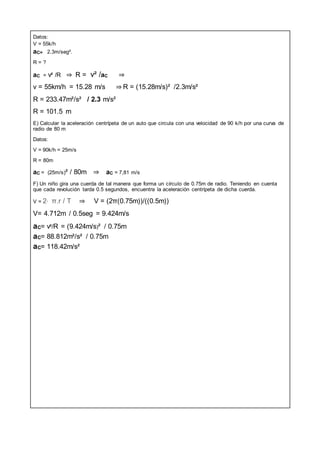 Datos:
V = 55k/h
aC= 2.3m/seg².
R = ?
aC = v² /R ⇒ R = v² /aC ⇒
v = 55km/h = 15.28 m/s ⇒ R = (15.28m/s)² /2.3m/s²
R = 233.47m²/s² / 2.3 m/s²
R = 101.5 m
E) Calcular la aceleración centrípeta de un auto que circula con una velocidad de 90 k/h por una curva de
radio de 80 m
Datos:
V = 90k/h = 25m/s
R = 80m
aC = (25m/s)² / 80m ⇒ aC = 7,81 m/s
F) Un niño gira una cuerda de tal manera que forma un círculo de 0.75m de radio. Teniendo en cuenta
que cada revolución tarda 0.5 segundos, encuentra la aceleración centrípeta de dicha cuerda.
V = 2⋅ π.r / T ⇒ V = (2π(0.75m))/((0.5m))
V= 4.712m / 0.5seg = 9.424m/s
aC= v²/R = (9.424m/s)² / 0.75m
aC= 88.812m²/s² / 0.75m
aC= 118.42m/s²
 