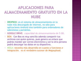  DROPBOX: es el sistema de almacenamiento en la
nube más descargado de internet, no sólo para
aplicaciones Android sino también para ordenadores de
sobremesa y portátiles.
 GOOGLE DRIVE:  capacidad de almacenamiento de 5 GB.
 BOX:  Con Box es muy sencillo además compartir tus
archivos con quien quieras, pues genera un enlace que
podrás mandar por correo electrónico y así la otra persona
podrá descargar los datos en su dispositivo. 
 MEGA: necesita más desarrollo en cuanto a funciones e
integración.  es el verdadero sucesor de Megaupload.
 