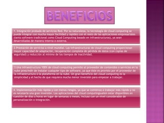 1. Integración probada de servicios Red. Por su naturaleza, la tecnología de cloud computing se
puede integrar con mucha mayor facilidad y rapidez con el resto de las aplicaciones empresariales
(tanto software tradicional como Cloud Computing basado en infraestructuras), ya sean
desarrolladas de manera interna o externa.
2.Prestación de servicios a nivel mundial. Las infraestructuras de cloud computing proporcionan
mayor capacidad de adaptación, recuperación completa de pérdida de datos (con copias de
seguridad) y reducción al mínimo de los tiempos de inactividad.
3.Una infraestructura 100% de cloud computing permite al proveedor de contenidos o servicios en la
nube prescindir de instalar cualquier tipo de software, ya que éste es provisto por el proveedor de
la infraestructura o la plataforma en la nube. Un gran beneficio del cloud computing es la
simplicidad y el hecho de que requiera mucha menor inversión para empezar a trabajar.
4. Implementación más rápida y con menos riesgos, ya que se comienza a trabajar más rápido y no
es necesaria una gran inversión. Las aplicaciones del cloud computingsuelen estar disponibles en
cuestión de días u horas en lugar de semanas o meses, incluso con un nivel considerable de
personalización o integración.
 