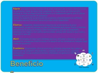 Rápida: Los servicios más básicos de la nube funcionan por sí solos. Para servicios
de software y base de datos más complejos, la computación en nube permite
saltarse la fase de adquisición de hardware y el consiguiente gasto, por lo cual es
perfecta para la creación de empresas.
Actual: La mayoría de los proveedores actualizan constantemente su software,
agregando nuevas funciones tan pronto como están disponibles.
Elástica: Adaptable rápidamente a negocios en crecimiento o de picos
estacionales, ya que el sistema en nube está diseñado para hacer frente a fuertes
aumentos en la carga de trabajo. Esto incrementa la agilidad de respuesta,
disminuye los riesgos y los costos operacionales, porque sólo escala lo que crece y
paga sólo lo que usa.
Móvil: El sistema en nube está diseñado para ser utilizado a distancia, así que el
personal de la empresa tendrá acceso a la mayoría de los sistemas en cualquier lugar
donde se encuentre.
Económica: El proveedor ofrece servicios a múltiples empresas, las cuales se
benefician de compartir una moderna y compleja infraestructura, pagando
solamente por lo que realmente utilizan, eliminando así gastos en infraestructura
innecesaria.
 