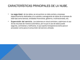 CARACTERÍSTICAS PRINCIPALES DE LA NUBE.
• La seguridad: de los datos, se encuentran en data centers, empresas
específicamente dedicadas a la custodia y salvaguarda de datos de empresas de
todo tipo como bancos, entidades financieras, gobierno, multinacionales, etc.
• Supervisión del servicio. Los sistemas en cloud controlan y optimizan el uso
de los recursos de manera automática, por lo que el uso de estos puede
seguirse, controlarse y notificarse, lo que aporta transparencia tanto para el
proveedor como para el consumidor del servicio utilizado.
 