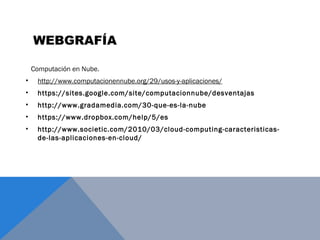 Computación en Nube.
• http://www.computacionennube.org/29/usos-y-aplicaciones/
• https://sites.google.com/site/computacionnube/desventajas
• http://www.gradamedia.com/30-que-es-la-nube
• https://www.dropbox.com/help/5/es
• http://www.societic.com/2010/03/cloud-computing-caracteristicas-
de-las-aplicaciones-en-cloud/
WEBGRAFÍA
 