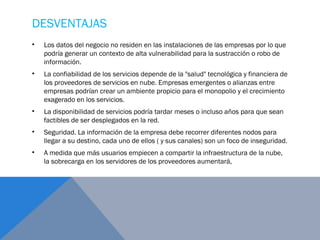 DESVENTAJAS 
• Los datos del negocio no residen en las instalaciones de las empresas por lo que
podría generar un contexto de alta vulnerabilidad para la sustracción o robo de
información.
• La confiabilidad de los servicios depende de la "salud" tecnológica y financiera de
los proveedores de servicios en nube. Empresas emergentes o alianzas entre
empresas podrían crear un ambiente propicio para el monopolio y el crecimiento
exagerado en los servicios.
• La disponibilidad de servicios podría tardar meses o incluso años para que sean
factibles de ser desplegados en la red.
• Seguridad. La información de la empresa debe recorrer diferentes nodos para
llegar a su destino, cada uno de ellos ( y sus canales) son un foco de inseguridad.
• A medida que más usuarios empiecen a compartir la infraestructura de la nube,
la sobrecarga en los servidores de los proveedores aumentará,
 