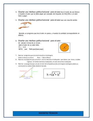 DOCENTES TÉCNICOS
4. Diseñar una interface gráfica funcional para el caso lea el monto de una factura
y muestre el valor que se debe pagar por concepto del impuesto de IVA(16%) y el valor
total a pagar.
5. Diseñar una interface gráfica funcional para el caso que una casa de cambio
Necesita un programa que lea el valor en pesos, y muestre la cantidad correspondiente en
dólares.
6. Diseñar una interface gráfica funcional para el caso
de calcular el área de un circulo
dado el valor de su radio leído.
Pi = 3.14
NOTA: usar Math.pow(base,expo)
7. Realizar programa quecalculeel área de un rectángulo,
Dado su basey su altura. Área = Base x Altura
8. Realizar un programa que calcule el salario neto de un trabajador que labora por horas, se debe
ingresar el número de horas trabajadas, el valor de la hora trabajada.
9. Realizar un programa que calcule el valor de la hipotenusa de un triangulo rectángulo,dado sus
valores de los catetos leídos desde el teclado.
 