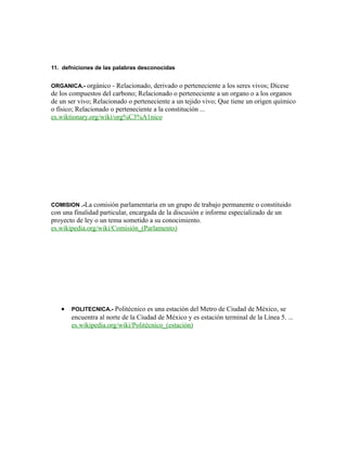 11. defniciones de las palabras desconocidas
ORGANICA.- orgánico - Relacionado, derivado o perteneciente a los seres vivos; Dícese
de los compuestos del carbono; Relacionado o perteneciente a un organo o a los organos
de un ser vivo; Relacionado o perteneciente a un tejido vivo; Que tiene un origen químico
o físico; Relacionado o perteneciente a la constitución ...
es.wiktionary.org/wiki/org%C3%A1nico
COMISION .-La comisión parlamentaria en un grupo de trabajo permanente o constituido
con una finalidad particular, encargada de la discusión e informe especializado de un
proyecto de ley o un tema sometido a su conocimiento.
es.wikipedia.org/wiki/Comisión_(Parlamento)
• POLITECNICA.- Politécnico es una estación del Metro de Ciudad de México, se
encuentra al norte de la Ciudad de México y es estación terminal de la Línea 5. ...
es.wikipedia.org/wiki/Politécnico_(estación)
 