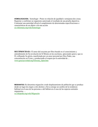 HOMOLOGACION.- homologar - Poner en relación de igualdad o semejanza dos cosas;
Registrar y confirmar un organismo autorizado el resultado de una prueba deportiva;
Contrastar una autoridad oficial el cumplimiento de determinadas especificaciones o
características de un objeto o de una acción
es.wiktionary.org/wiki/homologar
RECIPROCIDAD.- El amor del creyente por Dios basado en el conocimiento y
entendimiento de Su revelación de Sí Mismo en las escrituras, apreciando quien y que es
Él, reflejando Su gloria, manifestada por un amor personal por Dios Padre, una
concentración en Cristo, y produciendo el respeto por la autoridad de ...
www.graciayverdad.org/Glossary_Span.htm
MIGRANTES.-Se denomina migración a todo desplazamiento de población que se produce
desde un lugar de origen a otro destino y lleva consigo un cambio de la residencia
habitual en el caso de las personas o del hábitat en el caso de las especies animales
migratorias. ...
es.wikipedia.org/wiki/Migración
 