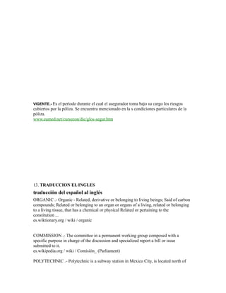 VIGENTE.- Es el período durante el cual el asegurador toma bajo su cargo los riesgos
cubiertos por la póliza. Se encuentra mencionado en la s condiciones particulares de la
póliza.
www.eumed.net/cursecon/dic/glos-segur.htm
13. TRADUCCION EL INGLES
traducción del español al inglés
ORGANIC .- Organic - Related, derivative or belonging to living beings; Said of carbon
compounds; Related or belonging to an organ or organs of a living, related or belonging
to a living tissue, that has a chemical or physical Related or pertaining to the
constitution ...
es.wiktionary.org / wiki / organic
COMMISSION .- The committee in a permanent working group composed with a
specific purpose in charge of the discussion and specialized report a bill or issue
submitted to it.
es.wikipedia.org / wiki / Comisión_ (Parliament)
POLYTECHNIC .- Polytechnic is a subway station in Mexico City, is located north of
 