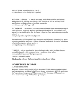 Mexico City and terminal station of Line 5. ...
es.wikipedia.org / wiki / Politécnico_ (station)
APPROVAL .- approved - To link the two things equal or like; register and confirm a
body approved the outcome of a sporting event; Contrast an official meeting certain
specifications or characteristics of an object or an action
es.wiktionary.org / wiki / approved
RECIPROCITY .- The believer's love for God based on knowledge and understanding of
His revelation of Himself in Scripture, and appreciating who he is, reflecting His glory,
uttered by a personal love for God the Father, a focus on Christ and producing respect for
authority ...
www.graciayverdad.org / Glossary_Span.htm
MIGRANTES.-called migration is any movement of population is from a place of origin
to another destination and brings a change of habitual residence in the case of individuals
or habitat for migratory animal species. ...
es.wikipedia.org / wiki / Immigration
CURRENT .- It is the period during which the insurer takes under its charge the risks
covered by the policy. It is mentioned in the s conditions of the policy.
www.eumed.net / cursecon / dic / glos segur.htm
Escuchar Leer fonéticamente
Diccionario - ¡Error! Referencia de hipervínculo no válida.
14 NOTICIA DEL ECUADOR
EL 30 DE SEPTIEMBRE
Según una encuesta publicada por la firma Monitor el 76% de los encuestados considera
que la actuación del presidente Rafael Correa durante los incidentes del 30 de septiembre
fue “imprudente e irresponsable”. Mientras que el 69% afirma que el Mandatario no
midió las consecuencias y el 68% afirmó que lo agravó.
 