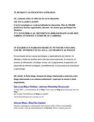 15. BUSQUE LAS IMAGENES ANIMADAS
16.- comente sobre el video las tic en la educación
TIC EN LA EDUCACION
Con la tecnología se va desarrollando la educación. Mas de 100.000
profesores fueron capacitados, durante las tienen que participar los
alumnos.
17 Y 18 ESCRIBA LAS REFERENCIA BIBLIOGRAFICAS DE DOS
LIBROS; INTERNET Y OTRO DE SU CARRERA
19 -ESCRIBA UN PARRAFO DESDE SU PUNTO DE VISTA DEL
USO DE INTERNET EN ELAULA , LO TRADUCE AL INGLES
El crecimiento de las nuevas tecnologías, y especialmente de internet, ha
afectado a todos los ámbitos de la vida (las comunicaciones, el comercio, el
turismo, la información, el trabajo, el ocio, etc.) Lógicamente, la aparición y el
desarrollo de internet ha llegado, inevitablemente, a los procesos de enseñanza
y aprendizaje.
20) desde la ficha blogs, busque los blogs relacionado a enternet y otro
blogs relacionado a su enteres profecional . copie por lo menos 3 sitos
importantes.
Que es un Blog o Weblog? - Internet Marketing Mexico.com
14 Abr 2007 ... Caracteristicas de un blog. Como crear un blog gratis? para que sirve un
blog ?
que es ping? Eestadisticas de blogs en español.
internetmarketingmexico.com/que-es-un
Internet Blogs - Blog Flux Topsites
Notícias, reportagens e informações interessantes sobre o Orkut, comunidades,
redes sociais e sites de relacionamentos na Internet. Dicas e truques para seu
 