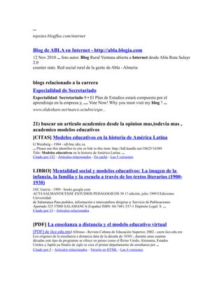 ...
topsites.blogflux.com/internet
Blog de ABLA en Internet - http://abla.blogia.com
12 Nov 2010 ... foto autor. Blog Rural Ventana abierta a Internet desde Abla Ruta Sulayr
2.0
counter stats. Red social rural de la gente de Abla - Almeria
blogs relacionado a la carrera
Especialidad de Secretariado
Especialidad: Secretariado 9 • El Plan de Estudios estará compuesto por el
aprendizaje en la empresa y, .... Vote Now! Why you must visit my blog ? ...
www.slideshare.net/marco.octubre/espe...
21) buscar un articulo academico desde la opinion mas,todevia mas ,
academico modelos educativos
[CITAS] Modelos educativos en la historia de América Latina
G Weinberg - 1984 - idl-bnc.idrc.ca
... Please use this identifier to cite or link to this item: http://hdl.handle.net/10625/16389.
Title: Modelos educativos en la historia de América Latina. ...
Citado por 132 - Artículos relacionados - En caché - Las 5 versiones
LIBRO] Mentalidad social y modelos educativos: La imagen de la
infancia, la familia y la escuela a través de los textos literarios (1900-
1930)
JAC García - 1989 - books.google.com
ACTA SALMANTICENSE ESTUDIOS PEDAGOGICOS 30 1? edición, julio 1989 İ Ediciones
Universidad
de Salamanca Para pedidos, información e intercambios dirigirse a: Servicio de Publicaciones
Apartado 325 37080 SALAMANCA (España) ISBN: 84-7481-537-1 Depósito Legal: S. ...
Citado por 13 - Artículos relacionados
[PDF] La enseñanza a distancia y el modelo educativo virtual
[PDF] de ilce.edu.mxI Alfonso - Revista Cubana de Educación Superior, 2002 - cecte.ilce.edu.mx
Los orígenes de la enseñanza a distancia data de la década de 18301 , durante unas cuantas
décadas este tipo de programas se ofrece en países como el Reino Unido, Alemania, Estados
Unidos y Japón ya finales de siglo se crea el primer departamento de enseñanza por ...
Citado por 5 - Artículos relacionados - Versión en HTML - Las 6 versiones
 