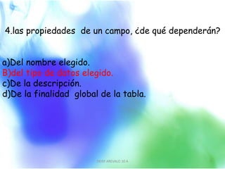 4.las propiedades de un campo, ¿de qué dependerán?
a)Del nombre elegido.
B)del tipo de datos elegido.
c)De la descripción.
d)De la finalidad global de la tabla.
DEISY AREVALO 10 A 5
 