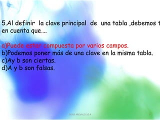5.Al definir la clave principal de una tabla ,debemos t
en cuenta que….
a)Puede estar compuesta por varios campos.
b)Podemos poner más de una clave en la misma tabla.
c)Ay b son ciertas.
d)A y b son falsas.
DEISY AREVALO 10 A 6
 