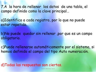 7.A la hora de rellenar los datos de una tabla, el
campo definido como la clave principal…
a)Identifica a cada registro, por lo que no puede
estar repetida.
b)No puede quedar sin rellenar ,por que es un campo
obligatorio.
c)Puede rellenarse automáticamente por el sistema, si
hemos definido el campo del tipo Auto numeración.
d)Todas las respuestas son ciertas.
DEISY AREVALO 10 A 8
 