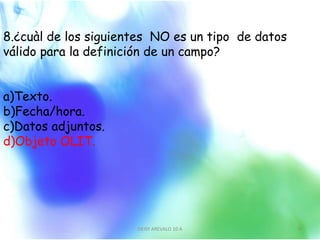 8.¿cuàl de los siguientes NO es un tipo de datos
válido para la definición de un campo?
a)Texto.
b)Fecha/hora.
c)Datos adjuntos.
d)Objeto OLIT.
DEISY AREVALO 10 A 9
 