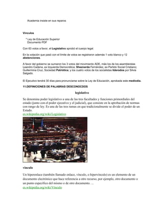 Academia insiste en sus reparos
Vínculos
* Ley de Educación Superior
Documento PDF
Con 63 votos a favor, el Legislativo aprobó el cuerpo legal.
En la votación que pasó con el límite de votos se registraron además 1 voto blanco y 12
abstenciones.
A favor del gobierno se sumaron los 3 votos del movimiento ADE, más los de los asambleístas
Leandro Cadena, ex Izquierda Democrática; Sheznarda Fernández, ex Partido Social Cristiano;
Guillermina Cruz, Sociedad Patriótica; y los cuatro votos de los socialistas liderados por Silvia
Salgado.
El Ejecutivo tendrá 30 días para pronunciarse sobre la Ley de Educación, aprobada este mediodía.
11.DEFINICIONES DE PALABRAS DESCONOCDOS
legislativo
Se denomina poder legislativo a una de las tres facultades y funciones primordiales del
estado (junto con el poder ejecutivo y el judicial), que consiste en la aprobación de normas
con rango de ley. Es una de las tres ramas en que tradicionalmente se divide el poder de un
Estado.
es.wikipedia.org/wiki/Legislativo
vinculo
Un hiperenlace (también llamado enlace, vínculo, o hipervínculo) es un elemento de un
documento electrónico que hace referencia a otro recurso, por ejemplo, otro documento o
un punto específico del mismo o de otro documento. ...
es.wikipedia.org/wiki/Vínculo
 